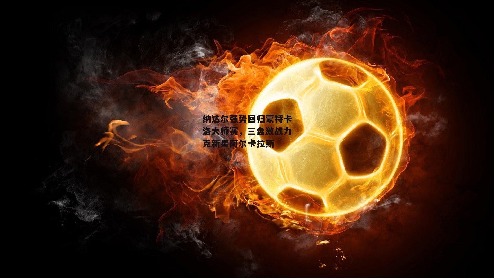 纳达尔强势回归蒙特卡洛大师赛，三盘激战力克新星阿尔卡拉斯